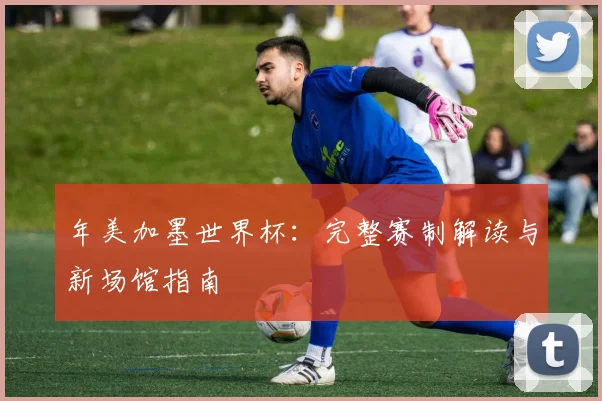年美加墨世界杯：完整赛制解读与新场馆指南