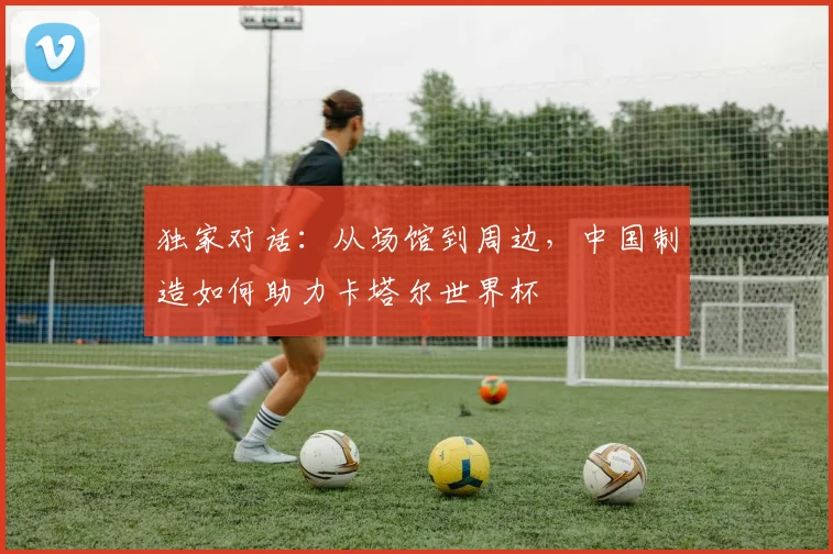 独家对话：从场馆到周边，中国制造如何助力卡塔尔世界杯
