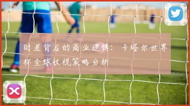 时差背后的商业逻辑：卡塔尔世界杯全球收视策略分析
