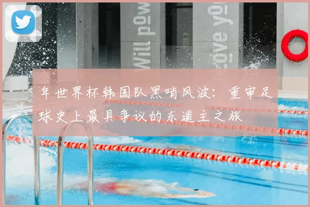 年世界杯韩国队黑哨风波：重审足球史上最具争议的东道主之旅