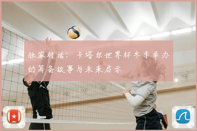 独家对话:卡塔尔世界杯冬季举办的筹备故事与未来启示