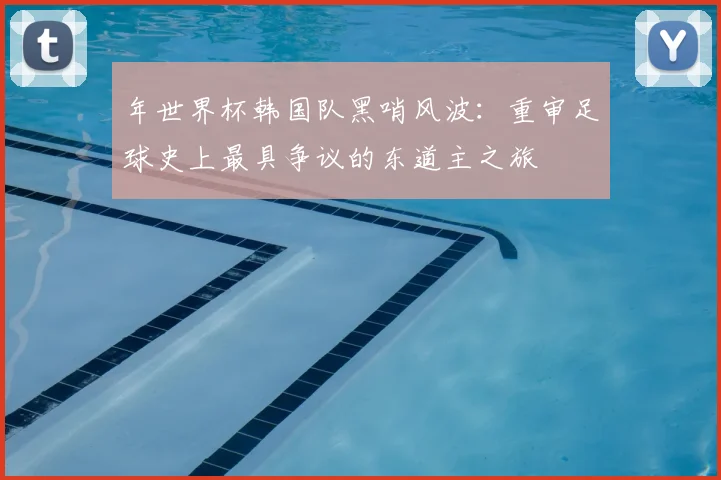年世界杯韩国队黑哨风波：重审足球史上最具争议的东道主之旅