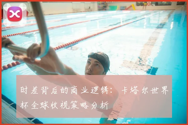 时差背后的商业逻辑：卡塔尔世界杯全球收视策略分析