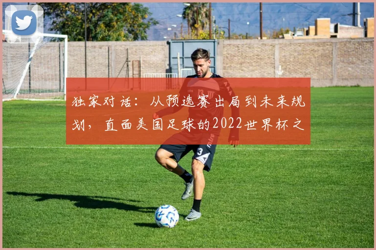 独家对话:从预选赛出局到未来规划,直面美国足球的2022世界杯之痛