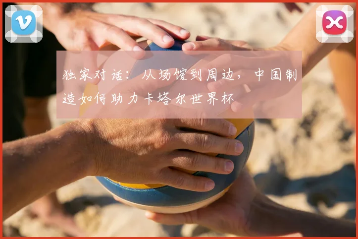 独家对话：从场馆到周边，中国制造如何助力卡塔尔世界杯