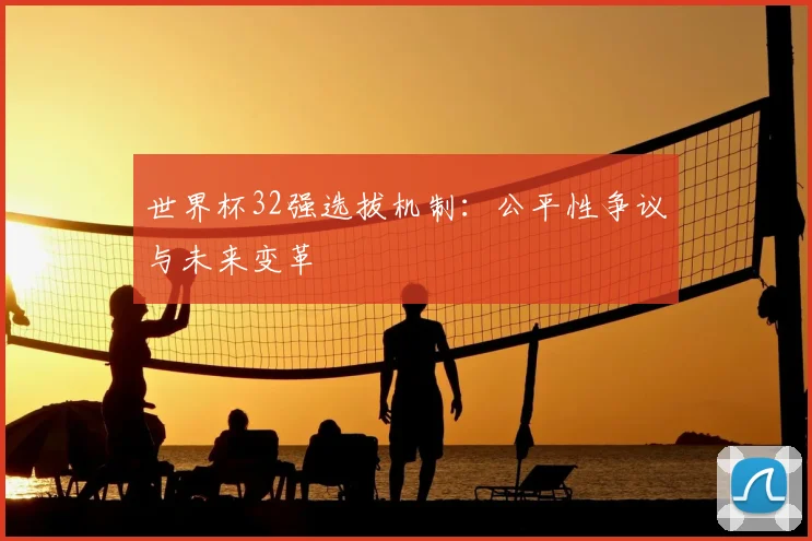 世界杯32强选拔机制：公平性争议与未来变革