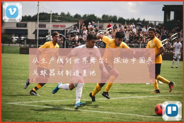 从生产线到世界舞台：探访中国乒乓球器材制造基地