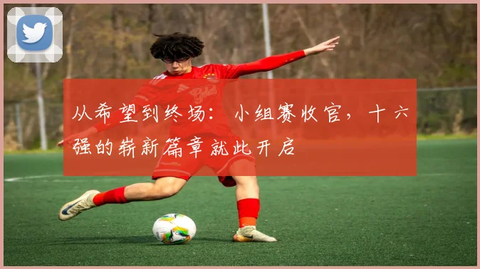 从希望到终场：小组赛收官，十六强的崭新篇章就此开启