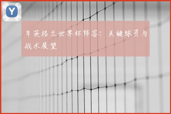 年英格兰世界杯阵容：关键球员与战术展望