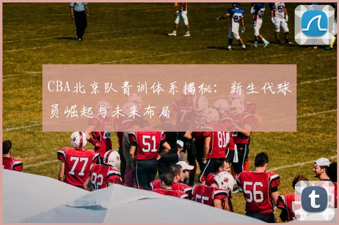 CBA北京队青训体系揭秘：新生代球员崛起与未来布局