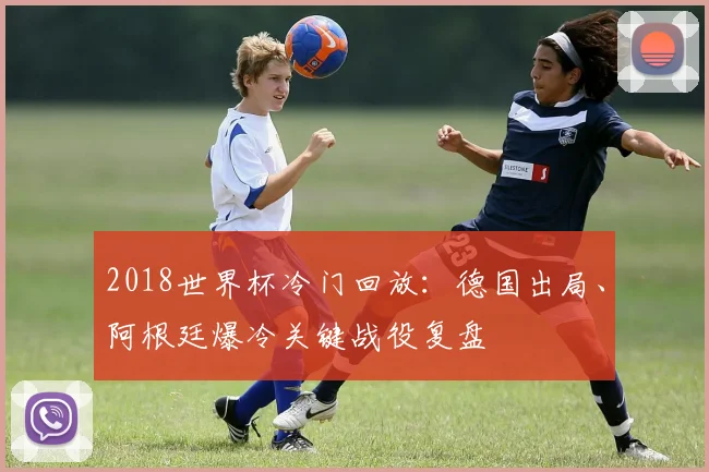 2018世界杯冷门回放：德国出局、阿根廷爆冷关键战役复盘