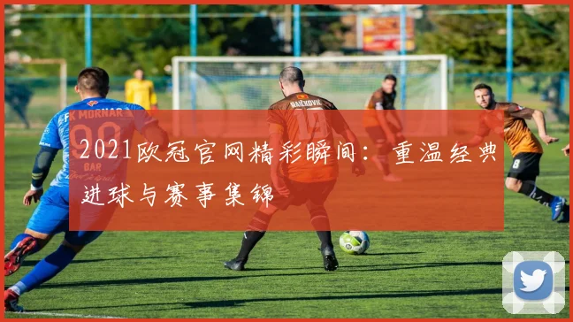 2021欧冠官网精彩瞬间：重温经典进球与赛事集锦