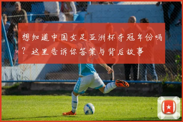 想知道中国女足亚洲杯夺冠年份吗？这里告诉你答案与背后故事
