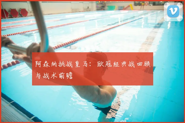 阿森纳挑战皇马:欧冠经典战回顾与战术前瞻