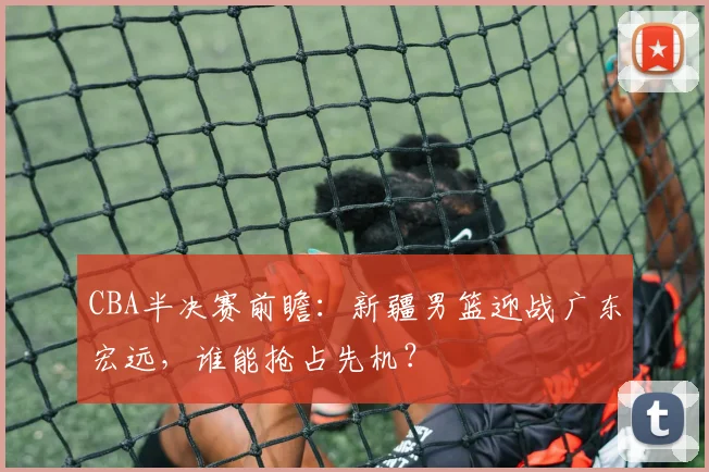 CBA半决赛前瞻：新疆男篮迎战广东宏远，谁能抢占先机？