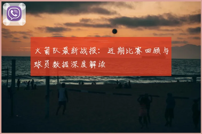 火箭队最新战报：近期比赛回顾与球员数据深度解读