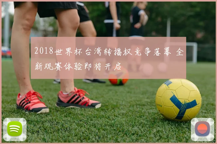 2018世界杯台湾转播权竞争落幕 全新观赛体验即将开启