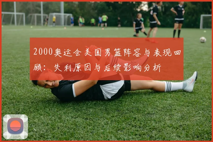 2000奥运会美国男篮阵容与表现回顾：失利原因与后续影响分析