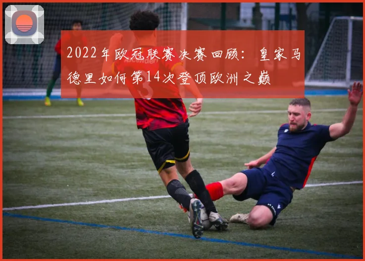 2022年欧冠联赛决赛回顾：皇家马德里如何第14次登顶欧洲之巅