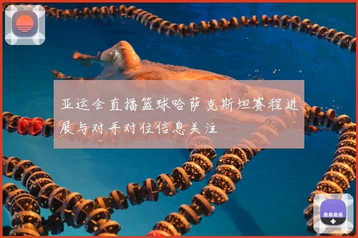 亚运会直播篮球哈萨克斯坦赛程进展与对手对位信息关注