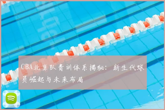 CBA北京队青训体系揭秘：新生代球员崛起与未来布局