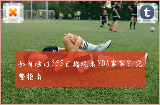 如何通过555直播观看NBA赛事？完整指南