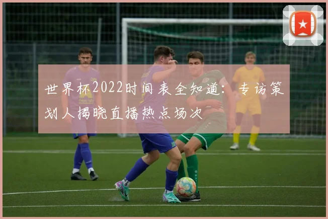 世界杯2022时间表全知道：专访策划人揭晓直播热点场次