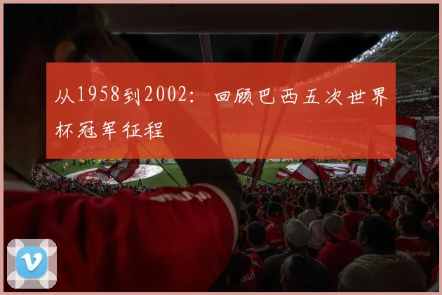 从1958到2002：回顾巴西五次世界杯冠军征程