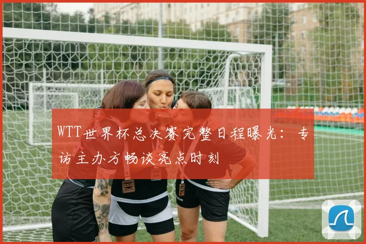 WTT世界杯总决赛完整日程曝光：专访主办方畅谈亮点时刻