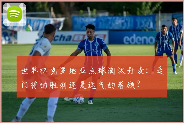 世界杯克罗地亚点球淘汰丹麦：是门将的胜利还是运气的眷顾？