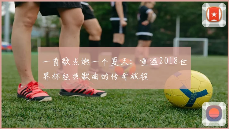 一首歌点燃一个夏天：重温2018世界杯经典歌曲的传奇旅程