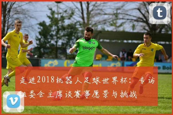 走进2018机器人足球世界杯：专访组委会主席谈赛事愿景与挑战