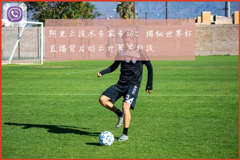 阿里云技术专家专访：揭秘世界杯直播背后的云计算黑科技